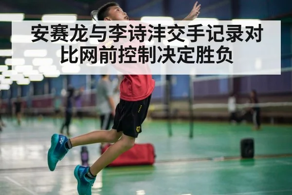 安赛龙与李诗沣交手记录对比网前控制决定胜负